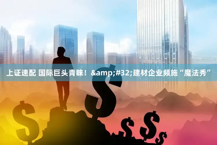 上证速配 国际巨头青睐！ 建材企业频施“魔法秀”
