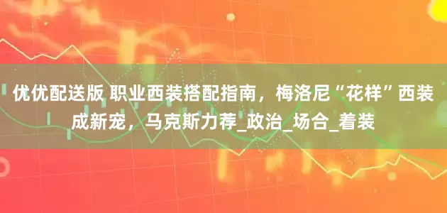 优优配送版 职业西装搭配指南，梅洛尼“花样”西装成新宠，马克斯力荐_政治_场合_着装