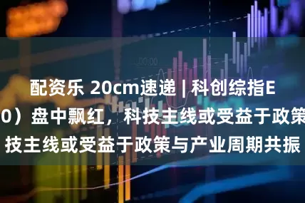 配资乐 20cm速递 | 科创综指ETF国泰（589630）盘中飘红，科技主线或受益于政策与产业周期共振