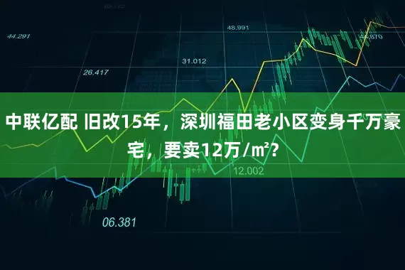 中联亿配 旧改15年，深圳福田老小区变身千万豪宅，要卖12万/㎡？