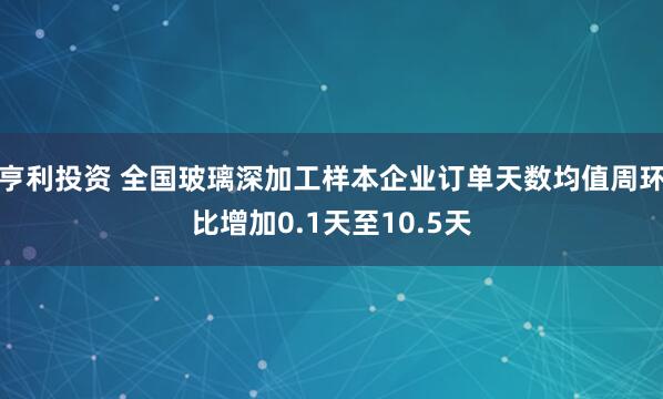 亨利投资 全国玻璃深加工样本企业订单天数均值周环比增加0.1天至10.5天