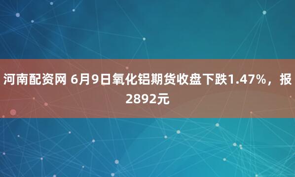河南配资网 6月9日氧化铝期货收盘下跌1.47%，报2892元