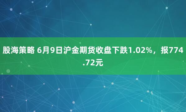 股海策略 6月9日沪金期货收盘下跌1.02%，报774.72元
