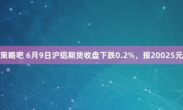 策略吧 6月9日沪铝期货收盘下跌0.2%，报20025元