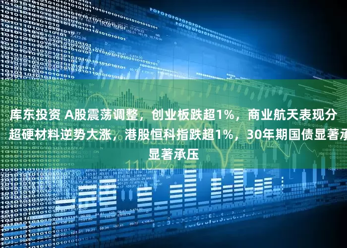 库东投资 A股震荡调整，创业板跌超1%，商业航天表现分化，超硬材料逆势大涨，港股恒科指跌超1%，30年期国债显著承压