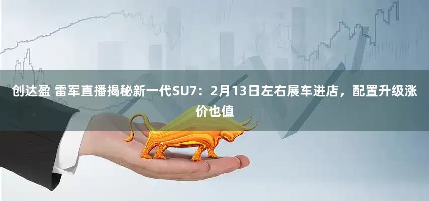 创达盈 雷军直播揭秘新一代SU7：2月13日左右展车进店，配置升级涨价也值