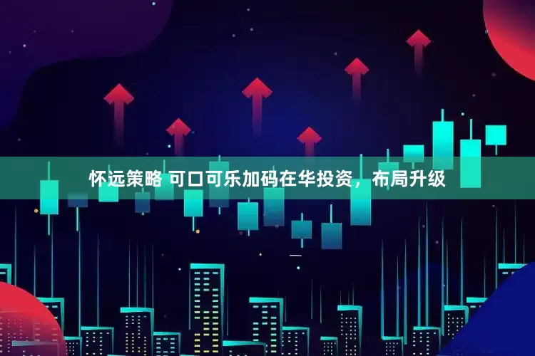 怀远策略 可口可乐加码在华投资，布局升级