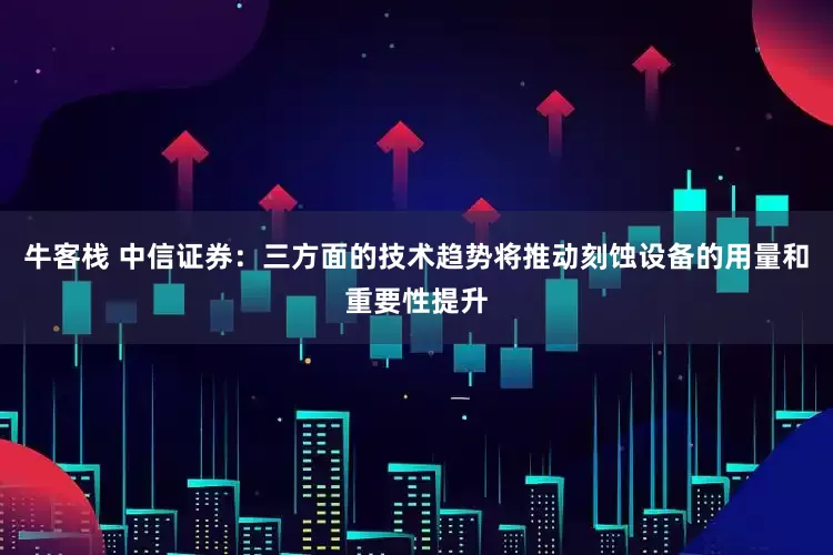 牛客栈 中信证券：三方面的技术趋势将推动刻蚀设备的用量和重要性提升