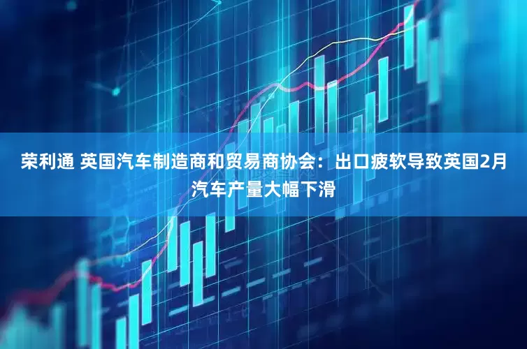 荣利通 英国汽车制造商和贸易商协会：出口疲软导致英国2月汽车产量大幅下滑